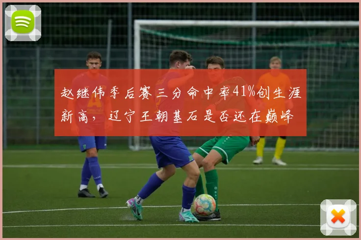 赵继伟季后赛三分命中率41%创生涯新高，辽宁王朝基石是否还在巅峰？