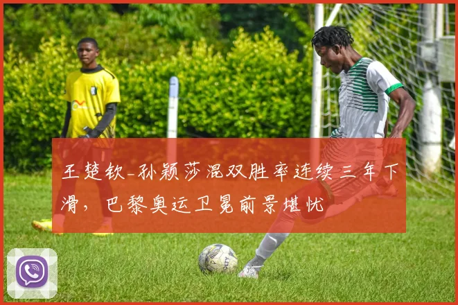王楚钦_孙颖莎混双胜率连续三年下滑，巴黎奥运卫冕前景堪忧