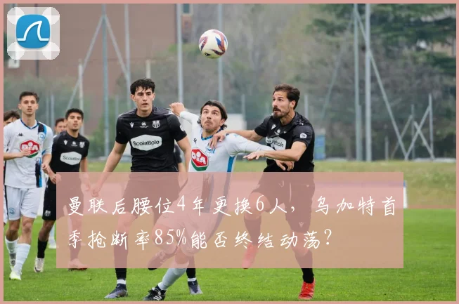 曼联后腰位4年更换6人，乌加特首季抢断率85%能否终结动荡？