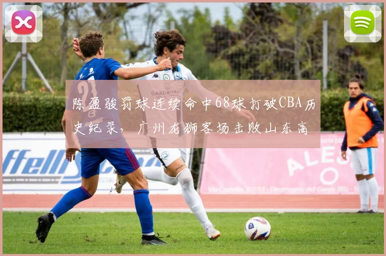 陈盈骏罚球连续命中68球打破CBA历史纪录，广州龙狮客场击败山东高速