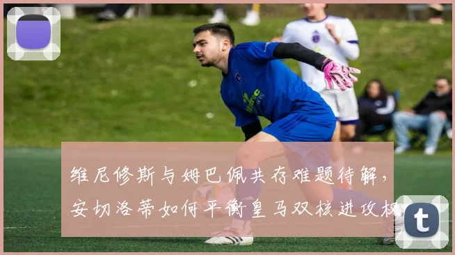 维尼修斯与姆巴佩共存难题待解，安切洛蒂如何平衡皇马双核进攻权？