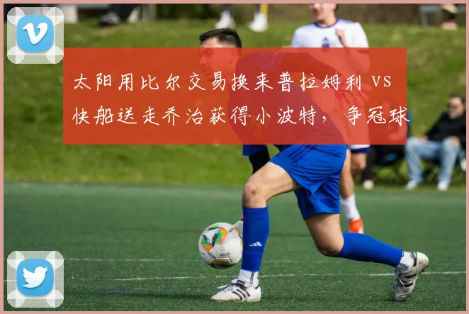 太阳用比尔交易换来普拉姆利 vs 快船送走乔治获得小波特，争冠球队锋线重组策略对比